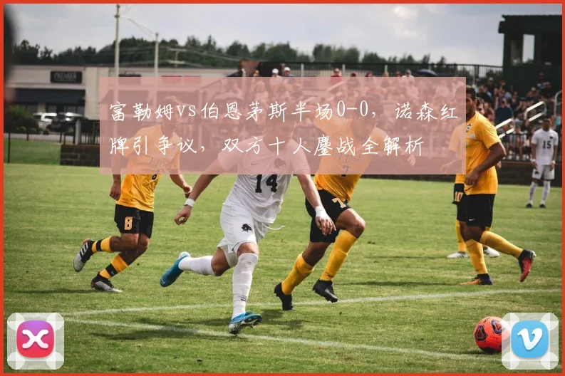 富勒姆vs伯恩茅斯半场0-0,诺森红牌引争议,双方十人鏖战全解析