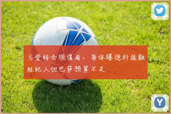 戈登转会现僵局，每体曝德科接触经纪人但巴萨预算不足