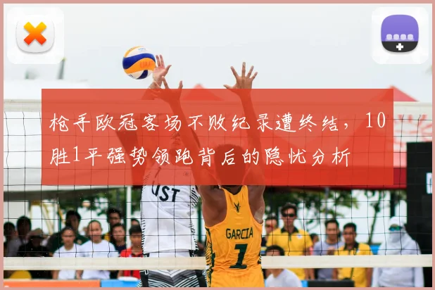 枪手欧冠客场不败纪录遭终结,10胜1平强势领跑背后的隐忧分析