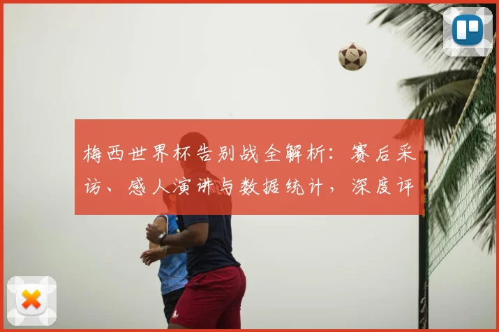 梅西世界杯告别战全解析：赛后采访、感人演讲与数据统计，深度评价其最后一搏