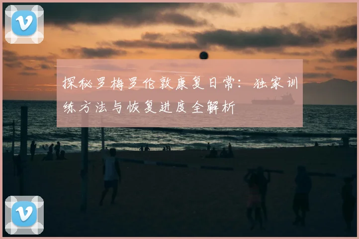 探秘罗梅罗伦敦康复日常：独家训练方法与恢复进度全解析