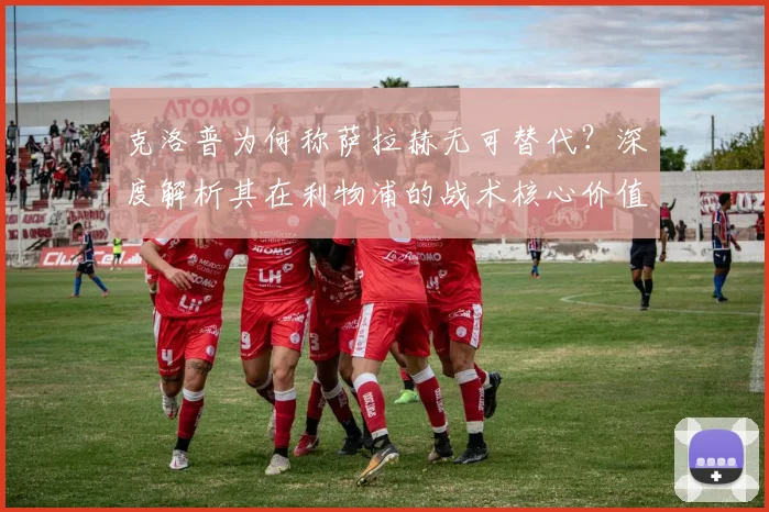 克洛普为何称萨拉赫无可替代?深度解析其在利物浦的战术核心价值与影响