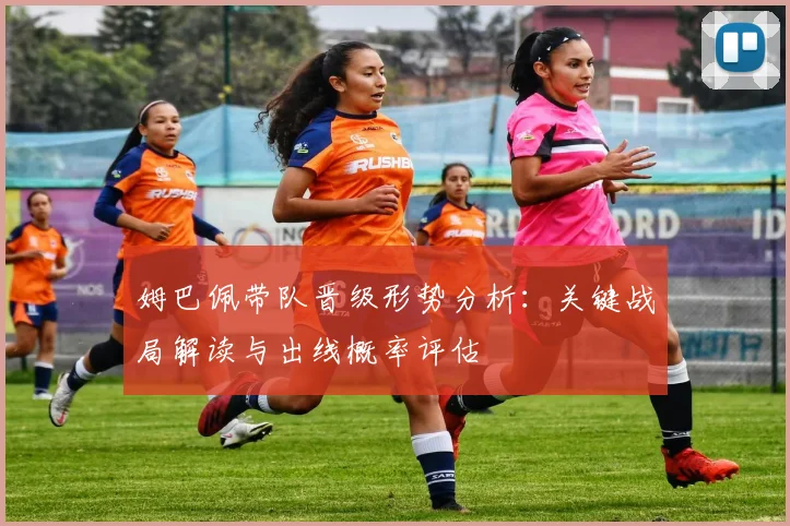 姆巴佩带队晋级形势分析：关键战局解读与出线概率评估