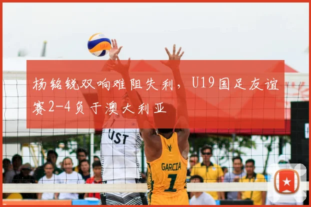 杨铭锐双响难阻失利，U19国足友谊赛2-4负于澳大利亚