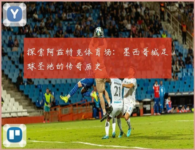 探索阿兹特克体育场:墨西哥城足球圣地的传奇历史