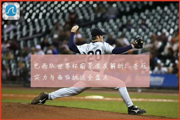 巴西队世界杯前景深度解析:夺冠实力与面临挑战全盘点