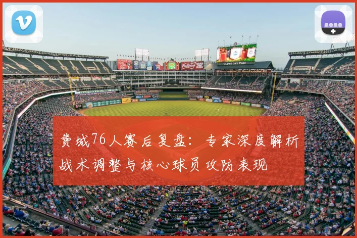 费城76人赛后复盘：专家深度解析战术调整与核心球员攻防表现