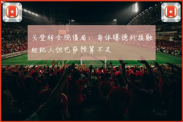 戈登转会现僵局，每体曝德科接触经纪人但巴萨预算不足