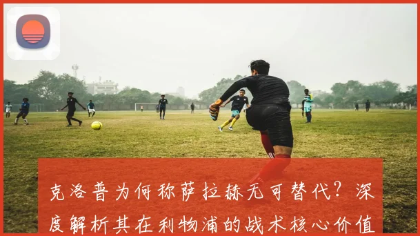 克洛普为何称萨拉赫无可替代?深度解析其在利物浦的战术核心价值与影响