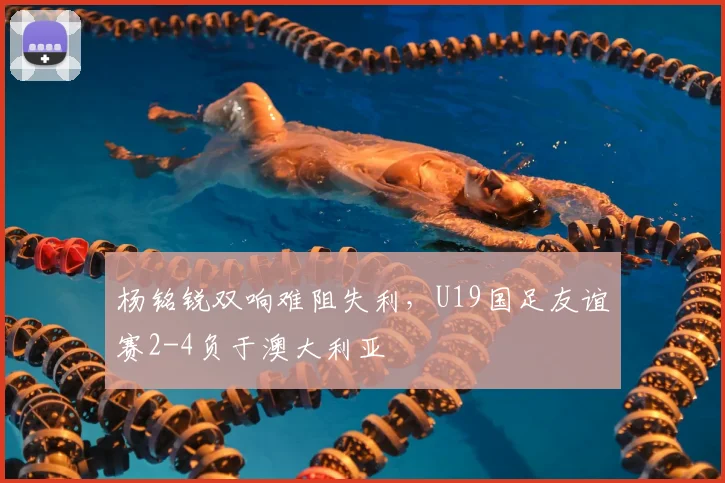 杨铭锐双响难阻失利，U19国足友谊赛2-4负于澳大利亚